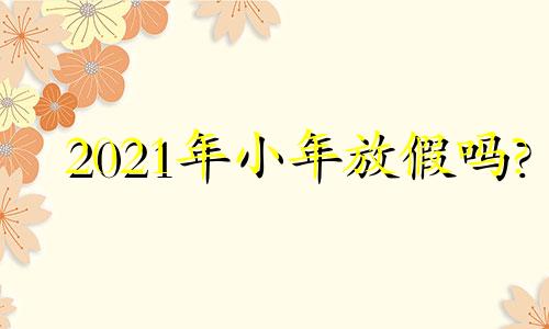 2021年小年放假吗? 2020小年放几天假