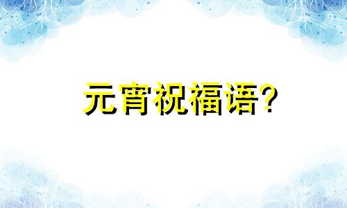 元宵祝福语? 元宵祝福语句2020