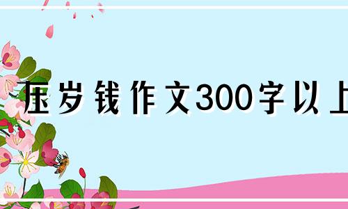 压岁钱作文300字以上 压岁钱的作文怎么写200字