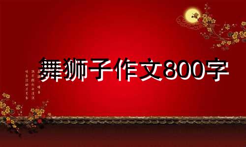 舞狮子作文800字 以舞狮子为题写一篇作文