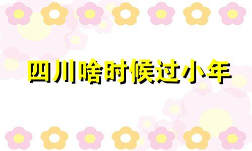 四川啥时候过小年 四川过小年是几月几日