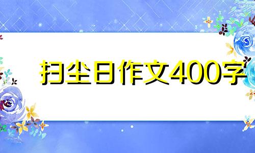 扫尘日作文400字 扫尘作文300字左右