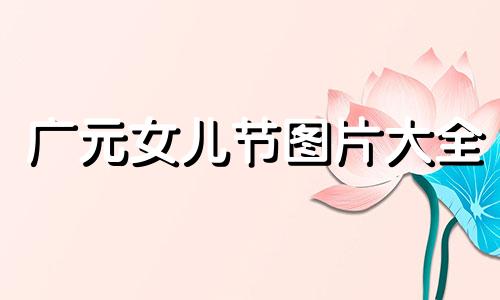 广元女儿节图片大全 2021年广元女儿节有哪些活动