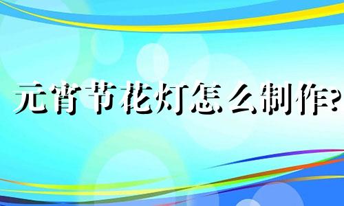 元宵节花灯怎么制作? 元宵节花灯简单制作过程