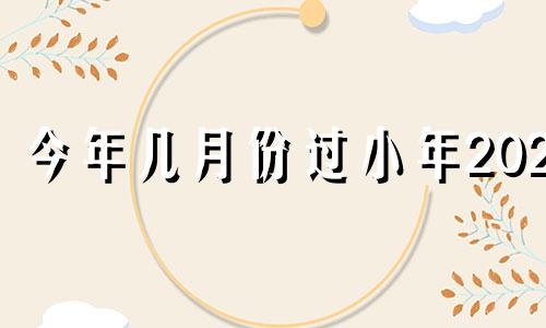 今年几月份过小年2021 今年什么时候过小年2020