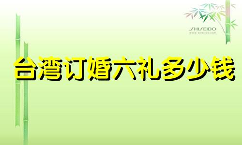 台湾订婚六礼多少钱 台湾婚礼礼金送多少