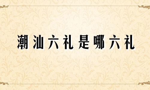 潮汕六礼是哪六礼 潮汕嫁娶风俗中的六礼金