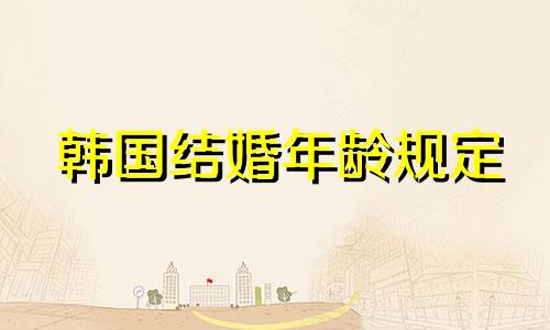 韩国结婚年龄规定 韩国结婚年龄是多少