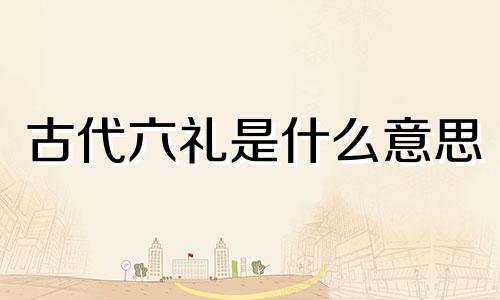 古代六礼是什么意思 古代三聘六礼是什么意思