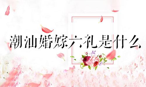 潮汕婚嫁六礼是什么 潮汕结婚六礼