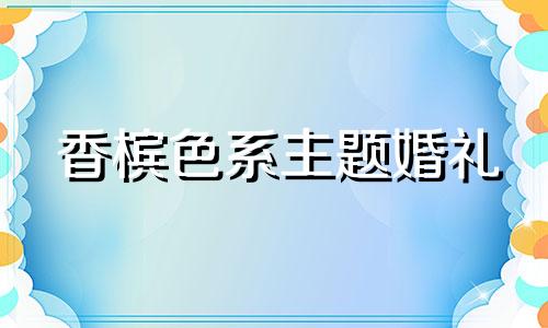 香槟色系主题婚礼 香槟色婚礼主题创意名字