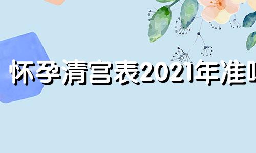 怀孕清宫表2021年准吗 怀孕清宫表2018年