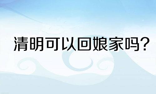 清明可以回娘家吗? 清明可以回娘家串门吗