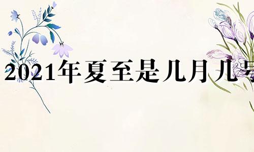 2021年夏至是几月几号? 2021年夏至是几月几日日几点