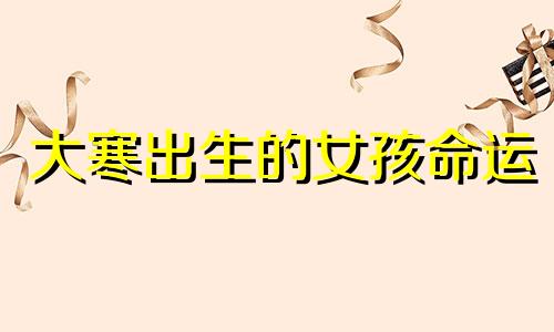 大寒出生的女孩命运 2022年大寒是农历几月几日