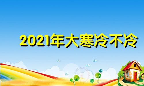 2021年大寒冷不冷 2022年的大寒是几月几号