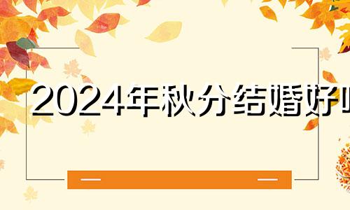 2024年秋分结婚好吗 秋分结婚好吗吉利吗