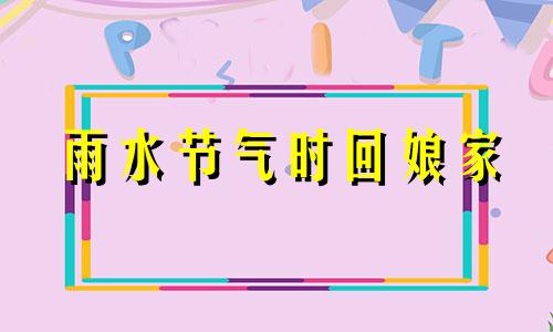 雨水节气时回娘家 雨水节气能回娘家吗