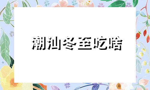 潮汕冬至吃啥 潮州冬至吃什么