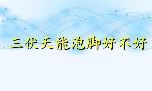 三伏天能泡脚好不好 三伏天泡脚泡多久最佳时间