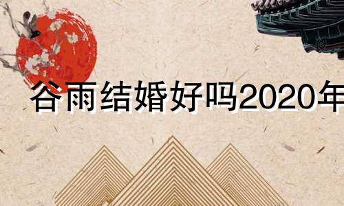 谷雨结婚好吗2020年 谷雨这个日子怎么样