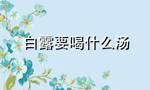 白露要喝什么汤 白露要喝什么汤防秋燥