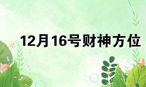 12月16号财神方位 2021年12月12日财神方位