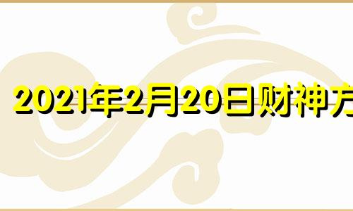 2021年2月20日财神方位 今日2月20日财神方位查询