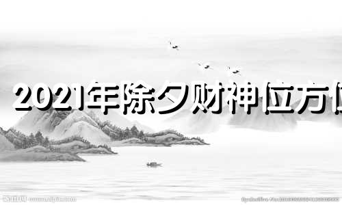 2021年除夕财神位方位 2021年除夕请财神方位