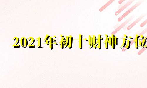 2021年初十财神方位 大年初几是财神