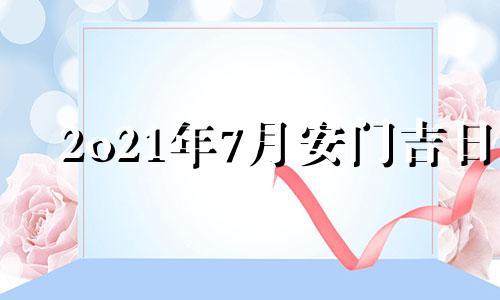 2o21年7月安门吉日 2021年7月安门吉日吉时黄道吉日