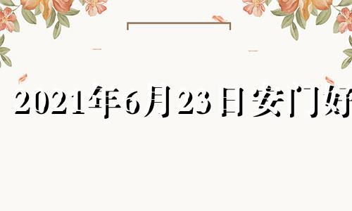 2021年6月23日安门好吗 2023年六月六号是皇道吉日吗