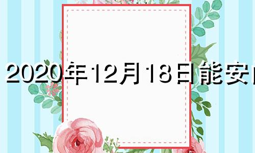 2020年12月18日能安门吗 2021年12月18日适合安葬吗