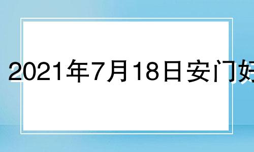 2021年7月18日安门好吗 2022年7月18日黄历