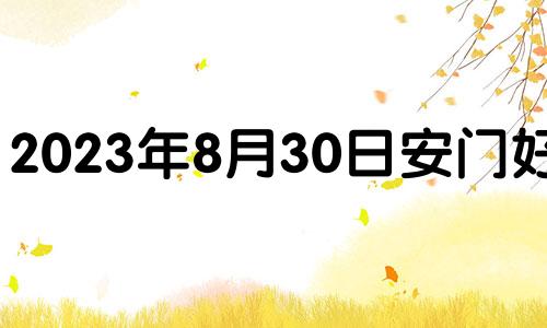 2023年8月30日安门好吗? 2021年8月30日适合入宅吗