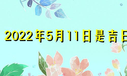 2022年5月11日是吉日吗 2022年阳历5月11日这天是黄道吉日吗?