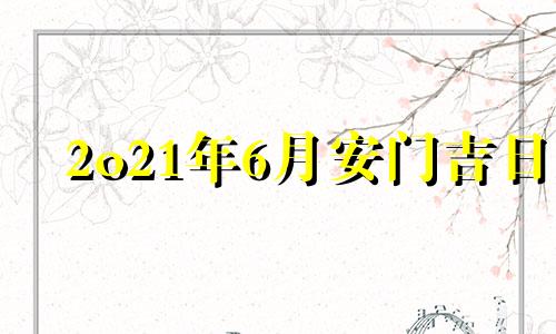 2o21年6月安门吉日 2021年6月安门黄道吉日查询