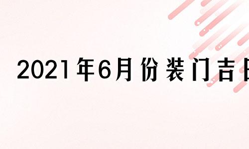 2021年6月份装门吉日 六月份装门吉日