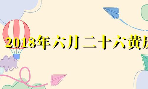 2018年六月二十六黄历 2018年6月26日阳历是多少