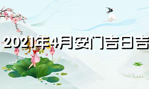 2021年4月安门吉日吉时 2021年4月安门黄道吉日吉时