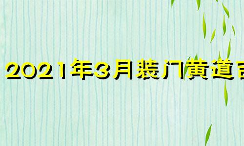 2021年3月装门黄道吉日 2021年3月装修安门最佳吉日