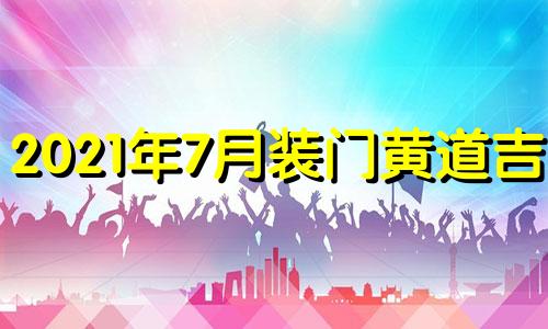 2021年7月装门黄道吉日 7月份装门吉日