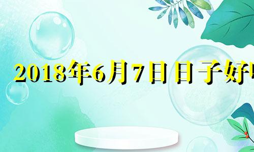 2018年6月7日日子好吗 2018年六月七号农历是什么