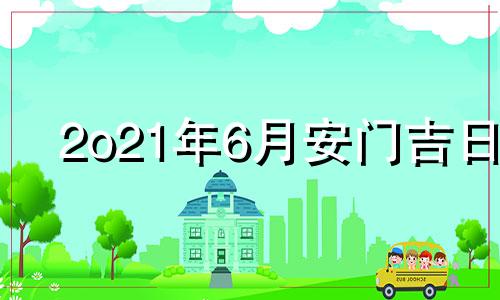 2o21年6月安门吉日 2021年6月安门吉日吉时黄道吉日