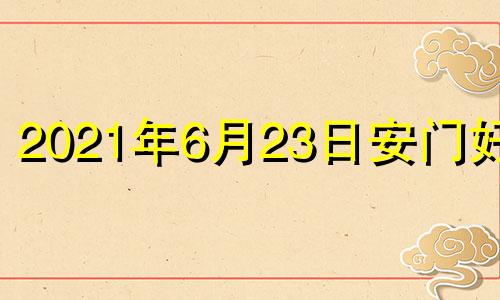 2021年6月23日安门好吗 2022年6月2日黄历