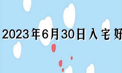 2023年6月30日入宅好吗? 2023年6月6日黄历