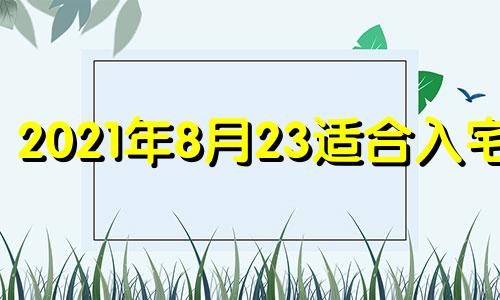 2021年8月23适合入宅吗 2021年8月23搬家入宅黄道吉日