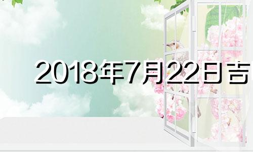 2018年7月22日吉时 2018年7月22号