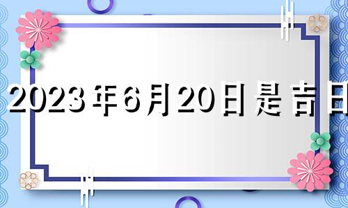 2023年6月20日是吉日吗? 2023年6月20日农历