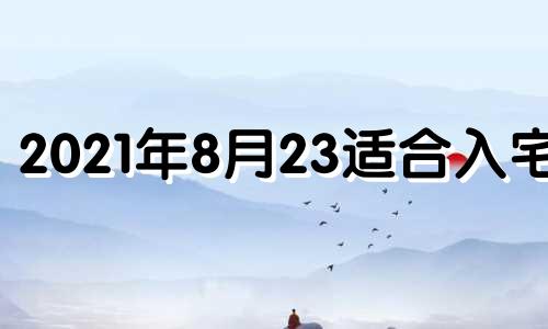 2021年8月23适合入宅吗 2023年8月24日农历